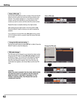 Page 62
62

Setting
Use the Point ▲▼ buttons to select Off, On	1 or On	2. Press the 
SELECT button to close the dialog box.
Change	the	PIN	code	lock	setting
Enter	a	PIN	code
Use the Point ▲▼ buttons to enter a number. Press the Point ► 
button to fix the number and move the red frame pointer to the 
next box. The number changes to . If you fixed an incorrect 
number, use the Point ◄ button to move the pointer to the 
number you want to correct, and then enter the correct number.
Repeat this step to complete...