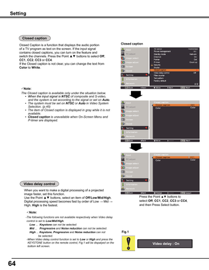 Page 64
64

When you want to make a digital processing of a projected 
image faster, set this function.
Use the Point ▲▼ buttons, select an item of Off/Low/Mid/High.
Digital processing speed becomes fast by order of Low → Mid → 
High. High is the fastest.
Video	delay	control
Fig .1
Note:
-The	following	functions	are	not	available	respectively	when	Video	delay
control	is	set	to	Low/Mid/High.
Low	...		Keystone	can	not	be	selected.
Mid	...			Progressive	and	Noise reduction	can	not	be	selected.
High	...	Keystone,...