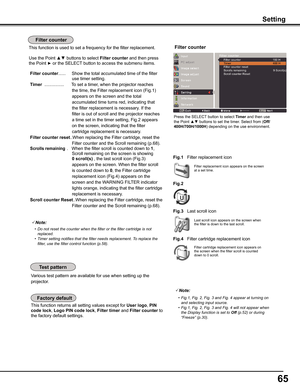 Page 65
65

This function returns all setting values except for User	logo, PIN	
code	lock, Logo	PIN	code	lock, Filter	timer and	Filter	counter	to 
the factory default settings.
Various test pattern are available for use when setting up the 
projector.
Filter replacement icon appears on the screen at a set time.
Note:
	 •	 Do	not	reset	the	counter	when	the	filter	or	the	filter	cartridge	is	not	replaced.	 •	 Timer	setting	notifies	that	the	filter	needs	replacement.	To	replace	the	filter,	use	the	filter	control...