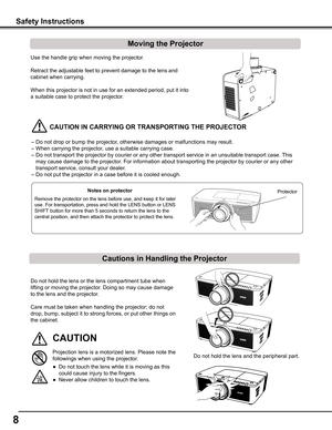 Page 8


Safety	Instructions
Moving	the	Projector
Cautions	in	Handling	the	Projector
Use the handle grip when moving the projector.
Retract the adjustable feet to prevent damage to the lens and 
cabinet when carrying.
When this projector is not in use for an extended period, put it into 
a suitable case to protect the projector. 
	CAUTION	IN	CARRyING	OR	TRANSPORTING	THE	PROjECTOR
– Do not drop or bump the projector, otherwise damages or malfunctions may result.
– When carrying the projector, use a...