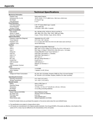 Page 84
4

Mechanical	Information	
 Projector Type  Multi-media Projector 
 Dimensions (W x H x D)  19.25” x 6.46” x 17.12” (489.5 mm x 164.0 mm x 434.8 mm)    
 Net Weight                                                        21.3 lbs (\
9.7 kg)    
 Feet Adjustment  0˚ to 4˚         
Panel	Resolution	
 LCD Panel System  0.75” TFT Active Matrix type, 3 panels  
 Panel Resolution  1,280 x 800 dots 
 Number of Pixels  3,072,000 (1,280 x 800 x 3 panels)         
Signal	Compatibility	
 Color System PAL,...