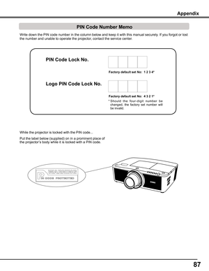 Page 87
7

Write down the PIN code number in the column below and keep it with this \
manual securely. If you forgot or lost 
the number and unable to operate the projector, contact the service center. 
Factory	default	set	No:		1	2		4*
Factory	default	set	No:		4		2	1*
* S h o u l d   t h e   f o u r - d i g i t   n u m b e r   b e 
changed,  the  factory  set  number  will 
be invalid.
Put the label below (supplied) on in a prominent place of 
the projector’s body while it is locked with a PIN...