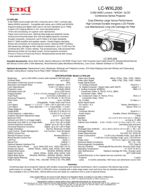 Page 1LC-WXL200
5,500 ANSI Lumens / W XGA / 3LCD
Conference Series Projector
Cost-Effective Large Venue Performance
High Contrast Durable Inorganic LCD Panels
Low Maintenance Long Life Cartridge Air Filter
LC-W XL200
BrightnessContrast RatioIllumination Uniformity (corner to center)Resolution and Aspect Ratio
up-to 5,500 ANSI Lumens (with standard LNS-S20 lens)up-to 800:190%WXGA (1280x800), 16:10Color ReproductionProjection LampEstimated Lamp LifeImaging System
Scanning Frequency
up-to 3,000 Hours330 Watts...