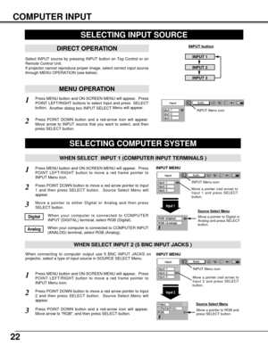 Page 2222
COMPUTER INPUT
SELECTING INPUT SOURCE
DIRECT OPERATION
Select INPUT source by pressing INPUT button on Top Control or on
Remote Control Unit.
If projector cannot reproduce proper image, select correct input source
through MENU OPERATION (see below).
INPUT button
INPUT 1
INPUT 2
INPUT 3
Press MENU button and ON-SCREEN MENU will appear.  Press
POINT LEFT/RIGHT button to move a red frame pointer to
INPUT Menu icon.
Press POINT DOWN button and a red-arrow icon will appear.
Move arrow to RGB, and then...