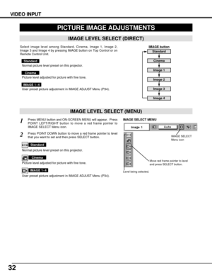 Page 3232
VIDEO INPUT
PICTURE IMAGE ADJUSTMENTS
IMAGE LEVEL SELECT (MENU)
Press MENU button and ON-SCREEN MENU will appear.  Press
POINT LEFT/RIGHT button to move a red frame pointer to
IMAGE SELECT Menu icon.1
2Press POINT DOWN button to move a red frame pointer to level
that you want to set and then press SELECT button.
Move red frame pointer to level
and press SELECT button.
Level being selected.
IMAGE SELECT MENU
Normal picture level preset on this projector.
Standard
Picture level adjusted for picture with...