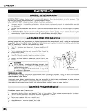 Page 3838
APPENDIX
CLEANING PROJECTION LENS
Apply a non-abrasive camera lens cleaner to a soft, dry cleaning cloth.  Avoid using an excessive amount of cleaner.
Abrasive cleaners, solvents or other harsh chemicals might scratch a surface.
When a projector is not in use, replace Lens Cover.
1
3
Lightly wipe a cleaning cloth over Projection Lens.2
Follow these steps to clean Projection Lens:
MAINTENANCE
WARNING TEMP. INDICATOR
WARNING TEMP. Indicator flashes red when an internal temperature of a projector exceeds...