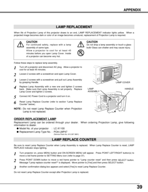 Page 3939
APPENDIX
LAMP REPLACEMENT
When life of Projection Lamp of this projector draws to an end, LAMP REPLACEMENT indicator lights yellow.  When a
projected image becomes dark or color of an image becomes unnatural, replacement of Projection Lamp is required.
ORDER REPLACEMENT LAMP
Replacement Lamp can be ordered through your dealer.  When ordering Projection Lamp, give following
information to dealer.
Model No. of your projector  : LC-X1100
Replacement Lamp Type No. : POA-LMP47
(Service Parts No. 610 297...