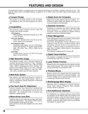 Page 66
FEATURES AND DESIGN
This Multimedia Projector is designed with most advanced technology for portability, durability, and ease of use.  This
projector utilizes built-in multimedia features, a palette of 16.77 million colors, and matrix liquid crystal display (LCD)
technology.
Compatibility
This projector widely accepts various video and
computer input signals including;
Computers
IBM-compatible or Macintosh computer up to 1280
x 1024 resolution.
6 Color Systems
NTSC, PAL, SECAM, NTSC 4.43, PAL-M or...