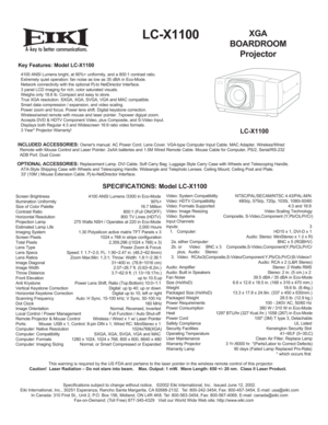 Page 1Key Features: Model LC-X1100
4100 ANSI Lumens bright, at 90%+ uniformity, and a 800:1 contrast ratio.
Extremely quiet operation: fan noise as low as 35 dBA in Eco-Mode.
Network connectivity with the optional Pj-to NetDirector Interface.
3 panel LCD imaging for rich, color saturated visuals.
Weighs only 18.6 lb. Compact and easy to store.
True XGA resolution. SXGA, XGA, SVGA, VGA and MAC compatible.
Smart data compression / expansion, and video scaling.
Power zoom and focus. Power lens shift. Digital...