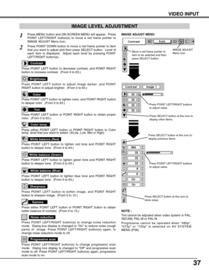 Page 3737
VIDEO INPUT
Press POINT LEFT/RIGHT buttons
to adjust value.
Press MENU button and ON-SCREEN MENU will appear.  Press
POINT LEFT/RIGHT button(s) to move a red frame pointer to
IMAGE ADJUST Menu icon.1
2Press POINT DOWN button to move a red frame pointer to item
that you want to adjust and then press SELECT button.  Level of
each item is displayed.  Adjust each level by pressing POINT
LEFT/RIGHT button(s).
Move a red frame pointer to
item to be selected and then
press SELECT button.
IMAGE ADJUST MENU...