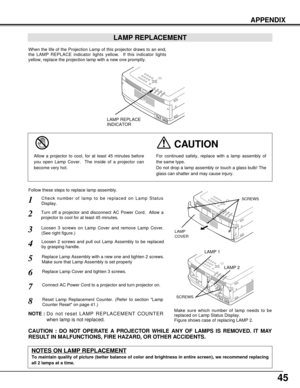 Page 4545
APPENDIX
Check number of lamp to be replaced on Lamp Status
Display.
Loosen 3 screws on Lamp Cover and remove Lamp Cover.
(See right figure.)
1
3
Loosen 2 screws and pull out Lamp Assembly to be replaced
by grasping handle.4
Turn off a projector and disconnect AC Power Cord.  Allow a
projector to cool for at least 45 minutes.2
Replace Lamp Assembly with a new one and tighten 2 screws.
Make sure that Lamp Assembly is set properly
6
Follow these steps to replace lamp assembly.
Replace Lamp Cover and...