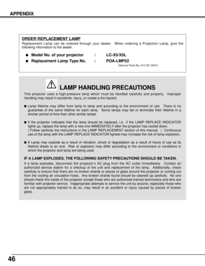 Page 4646
APPENDIX
This projector uses a high-pressure lamp which must be handled carefully and properly.  Improper
handling may result in accidents, injury, or create a fire hazard.
Lamp lifetime may differ from lamp to lamp and according to the environment of use.  There is no
guarantee of the same lifetime for each lamp.  Some lamps may fail or terminate their lifetime in a
shorter period of time than other similar lamps.
If the projector indicates that the lamp should be replaced, i.e., if the LAMP...