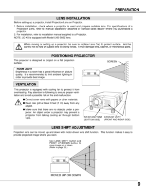 Page 99
PREPARATION
POSITIONING PROJECTOR
LENS INSTALLATION
When moving or setting up a projector, be sure to replace Lens Cap to protect surface.  And be
careful not to hold or subject lens to strong forces.  It may damage lens, cabinet, or mechanical parts.
Projection lens can be moved up and down with motor-driven lens shift function.  This function makes it easy to
provide projected image where you want.
LENS SHIFT ADJUSTMENT
MOVED UP OR DOWN
Use LENS SHIFT button and
POINT UP/DOWN button to
move image up...