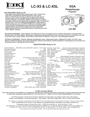 Page 1ALC-X5 & LC-X5LXGA
Powerhouse
ProjectorKEY FEATURES: Model LC-X5   6,500 ANSI Lumens bright at 90% uniformity and a 1100:1 contrast ratio.
   Native XGA. Campatible with UXGA through VGA. Video scaling.
   Works on 120V AC power (15 amp circuit). No special wiring required!
   Projects images up to 40 wide (600 diagonal). Wide choice of lenses.
   New Quick Change Lens Installation System. Improved Power Lens Shift.
   Compatible with most video signal input, including DVI, RGB, Y/C, DVD, HDTV....