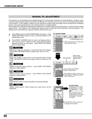 Page 2626
COMPUTER INPUT
MANUAL PC ADJUSTMENT
This projector can automatically tune to display signals from most personal computers currently distributed.  However, some
computers employ special signal formats which are different from standard ones and may not be tuned by Multi-Scan system
of this projector.  If this happens, projector cannot reproduce a proper image and image may be recognized as a flickering
picture, a non-synchronized picture, a non-centered picture or a skewed picture.
This projector has a...