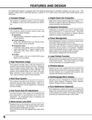 Page 66
FEATURES AND DESIGN
This Multimedia Projector is designed with most advanced technology for portability, durability, and ease of use.  This
projector utilizes built-in multimedia features, a palette of 16.77 million colors, and matrix liquid crystal display (LCD)
technology.
Compatibility
This projector widely accepts various video and
computer input signals including;
Computers
IBM-compatible or Macintosh computer up to 1280
x 1024 resolution.
6 Color Systems
NTSC, PAL, SECAM, NTSC 4.43, PAL-M or...