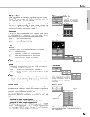 Page 5353
Setting
PIN Code Change
Logo PIN code can be changed to your desired four-digit number.
Select PIN code change with the Control pad and press the
SELECT button.  Set a new Logo PIN code.  
Be sure to note the new Logo PIN code and keep it at hand.  If
you lost the number, you could no longer change the Logo PIN
code setting.  For details on PIN code setting, refer to relevant
instructions of the PJ Lock function on page 57.
Background
3 background settings are available in this projector.  Select one...