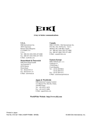 Page 56© 2005 Eiki International, Inc.
U.S.A.
EIKI International, Inc.
30251 Esperanza
Rancho Santa Margarita
CA 92688-2132
U.S.A.
Tel : 800-242-3454 (949)-457-0200 
Fax : 800-457-3454 (949)-457-7878
E-Mail : usa@eiki.com
Canada
Deutschland & Österreich
EIKI Deutschland GmbH
Am Frauwald 12 
65510 Idstein
Deutschland
Tel : 06126-9371-0 
Fax : 06126-9371-14
E-Mail : info@eiki.de
Eastern Europe
EIKI CZECH spol. s.r.o.
Umelecká 15
170 00 Praha 7 
Czech Republic
Tel : +42 02 20570024
+42 02 20571413 
Fax : +42 02...