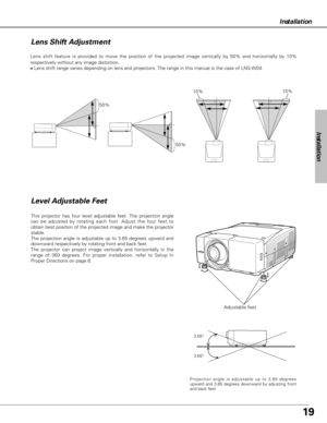 Page 1919
Installation
Adjustable feet Lens shift feature is provided to move the position of the projected image vertically by 50% and horizontally by 10%
respectively without any image distortion.
✽Lens shift range varies depending on lens and projectors. The range in this manual is the case of LNS-W04.
Level Adjustable Feet
This projector has four level adjustable feet. The projection angle
can be adjusted by rotating each foot. Adjust the four feet to
obtain best position of the projected image and make the...