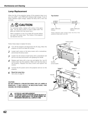Page 6262
Maintenance and Cleaning
CAUTION : 
DO NOT OPERATE A PROJECTOR WHILE ANY OF LAMPS IS
REMOVED. IT MAY RESULT IN MALFUNCTIONS, FIRE
HAZARD, OR OTHER ACCIDENTS.
Lamp Replacement
When the life of the projection lamps of this projector draw to an
end, the LAMP 1 and 2 REPLACE indicators light orange. If one of
these indicators lights orange, replace the lamp with a new one
promptly.
Follow these steps to replace the lamp.
HandleLamp covers
For continued safety, replace with a lamp of the same
type.  Do not...