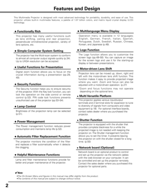 Page 2


This  Multimedia  Projector  is  designed  with  most  advanced  technology  for  portability,  durability,  and  ease  of  use. This 
projector  utilizes  built-in  multimedia  features,  a  palette  of  1.07  billion  colors,  and  matrix  liquid  cr ystal  display  (LCD) 
technology.
 ◆ Functionally Rich
 ◆ Simple Computer System Setting
The projector has the Multi-scan system to conform 
to almost all computer output signals quickly (p.34). 
Up to UXGA resolution can be accepted.
 ◆...