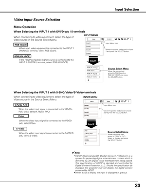 Page 33


When the video input signal is connected to the S-VIDEO 
jack, select S-Video.
When the video input signal is connected to the Y-Pb/Cb-
Pr/Cr jacks, select Y, Pb/Cb, Pr/Cr.
When the video input signal is connected to the VIDEO 
jack, select Video.
When connecting to video equipment, select the type of 
Video source in the Source Select Menu. 
Video
y, Pb/Cb, Pr/Cr
S-Video
Menu Operation
Input Menu icon
Move the pointer (red arrow) to Input 2 and press the SELECT button.
Input 
Move the...