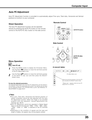 Page 35
5

Auto PC Adjustment
Auto  PC  Adjustment  function  is  provided  to  automatically  adjust  Fine  sync, Total  dots,  Horizontal  and  Vertical  
positions to conform to your computer. 
Press  the  MENU  button  to  display  the  On-Screen  Menu. 
Use the Point 7 8 buttons to move the red frame pointer 
to the PC Adjust Menu icon.
1
2
Use the Point ed buttons to move the red frame pointer 
to  the  AUTO  PC  adj.  icon  and  then  press  the  SELECT 
button twice.
PC ADJUST MENU
Auto PC adj .
To...