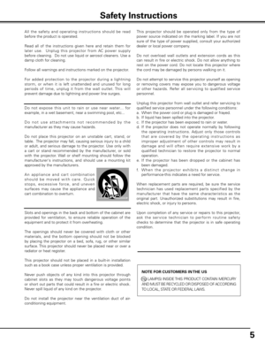 Page 5
5

All  the  safet y  and  operating  instructions  should  be  read 
before the product is operated.
Read  all  of  the  instructions  given  here  and  retain  them  for 
later  use.    Unplug  this  projector  from  AC  power  supply 
before cleaning.  Do not use liquid or aerosol cleaners. Use a 
damp cloth for cleaning.
Follow all warnings and instructions marked on the projector.
 
For  added  protection  to  the  projector  during  a  lightning 
storm,  or  when  it  is  left  unattended  and...