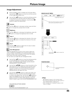 Page 45
45

Press the MENU button to display the On-Screen Menu. 
Use the Point 7 8 buttons to move the red frame pointer 
to the Image Adjust Menu icon.
1
2Use the Point ed buttons to move the red frame pointer 
to the desired item and then press the SELECT button 
to display the adjustment dialog box. Use the Point 7 8 
buttons to adjust the setting value.
IMAGE ADJUST MENU
Press the Point 7 button to decrease contrast; press the Point 
8 button to increase the contrast (from 0 to 63).
Press the Point 7...