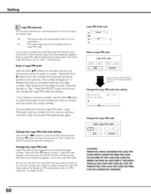 Page 50
50

Change the Logo PIN code lock setting
After a correct Logo PIN code is entered, the following dialog box appears.
Use the Point 7 8 buttons to switch On/Off,
This function prevents an unauthorized person from changing 
the screen logo.
 Off
  . . . .  The screen logo can be changed freely from the 
Logo Menu.
  On
  . . . .  The screen logo cannot be changed without a 
Logo PIN code.
If you want to change the Logo PIN code lock setting, press 
the SELECT button and the Logo PIN code dialog box...