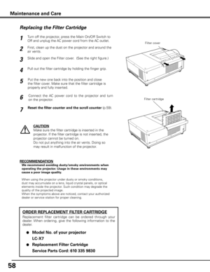 Page 58
58

Turn off the projector, press the Main On/Off Switch to 
Off and unplug the AC power cord from the AC outlet.
First, clean up the dust on the projector and around the 
air vents.
1
2
Slide and open the Filter cover.  (See the right figure.)3
Put the new one back into the position and close 
the filter cover. Make sure that the filter cartridge is 
properly and fully inserted.
5
CAUTION
Make sure the filter cartridge is inserted in the 
projector. If the filter cartridge is not inserted, the...