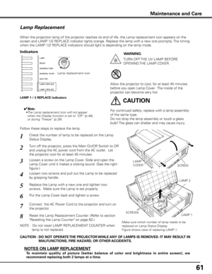 Page 61
61

Maintenance and Care
Check the number of lamp to be replaced on the Lamp 
Status Display.
Loosen a screw on the Lamp Cover. Slide and open the 
Lamp Cover until it makes a clicking sound. (See the right 
figure.)
1
3
Loosen two screws and pull out the Lamp to be replaced 
by grasping handle.4
Turn off the projector, press the Main On/Off Switch to Off 
and unplug the AC power cord from the AC outlet.  Let 
the projector cool for at least 45 minutes.
2
Replace the Lamp with a new one and tighten two...