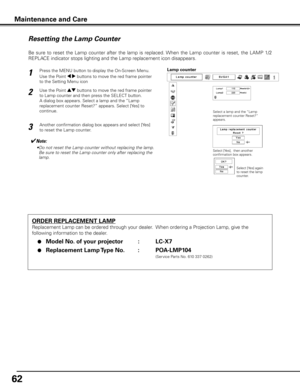 Page 62
6

Maintenance and Care
ORDER REPLACEMENT LAMP
Replacement Lamp can be ordered through your dealer.  When ordering a Projection Lamp, give the 
following information to the dealer.
 ●  Model No . of your projector    :  LC-X7
 ●  Replacement Lamp Type No  . :  POA-LMP104
               (Service Parts No. 610 337 0262)
Resetting the Lamp Counter
Be  sure  to  reset  the  Lamp  counter  after  the  lamp  is  replaced. When  the  Lamp  counter  is  reset,  the  LAMP  1/2 
REPLACE indicator stops...