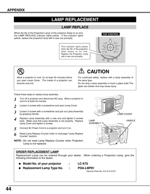 Page 4444
APPENDIX
Turn off a projector and disconnect AC plug.  Allow a projector to
cool for at least 45 minutes.
Loosen 2 screws with a screwdriver and pull out Lamp Assembly
by grasping Handle.
1
3
Replace Lamp Assembly with a new one and tighten 2 screws
back.  Make sure that Lamp Assembly is set properly.  Replace
Lamp Cover and tighten 2 screws.4
Loosen 2 screws with a screwdriver and open Lamp Cover.2
Connect AC Power Cord to a projector and turn it on.
6
Follow these steps to replace lamp assembly....