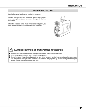 Page 1111
PREPARATION
CAUTION IN CARRYING OR TRANSPORTING A PROJECTOR
●Do not drop or bump the projector, otherwise damages or malfunctions may\
 result.
● When carrying the projector, use a suitable carrying case.
● Do not transport the projector by courier or any other transport service\
 in an unsuitable transport case.
This may cause damage to the projector. To transport the projector by co\
urier or any other transport
service, consult your dealer for the best way.
MOVING PROJECTOR
Use the Carrying Handle...