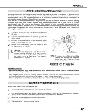 Page 4747
APPENDIX
CLEANING PROJECTION LENS
Apply a non-abrasive camera lens cleaner to a dry soft cleaning cloth. A\
void using an excessive amount of cleaner.
Abrasive cleaners, solvents ,or other harsh chemicals might scratch the \
surface of the lens.
When the projector is not in use, put the lens cap.
1
3Gently wipe with the cleaning cloth over the projection lens.
2
Follow these steps to clean the projection lens:
AIR FILTERS CARE AND CLEANING
AIR FILTERS
Pull up and remove.
Turn off the projector and...