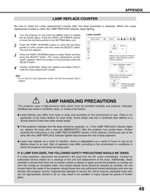 Page 4949
APPENDIX
LAMP REPLACE COUNTER
Be sure to reset the Lamp replacement counter after the lamp assembly is\
 replaced. When the Lamp
replacement counter is reset, the LAMP REPLACE indicator stops lighting.\
NOTE:•Do not reset the Lamp replacement counter until after the projection lam\
p is
replaced.
Turn the projector on and press the MENU button to display
the On-Screen Menu. Press the POINT LEFT/RIGHT buttons
to move the red frame pointer to the SETTING Menu icon.
Press the POINT UP/DOWN buttons to...