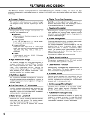 Page 66
FEATURES AND DESIGN
This Multimedia Projector is designed with most advanced technology for \
portability, durability, and ease of use. This
projector utilizes built-in multimedia features, a palette of 1.07 billi\
on colors, and matrix liquid crystal display (LCD)
technology.
◆Compatibility
This projector widely accepts various video and
computer input signals such as:●Computers
IBM-compatible or Macintosh computer up to 1600
x 1200 resolution.
● 6 Color Systems
NTSC, PAL, SECAM, NTSC 4.43, PAL-M, or...