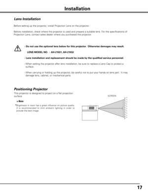 Page 1717
Installation
Lens Installation
Before setting up the projector, install Projection Lens on the projector.
  Before installation, check where the projector is used and prepare a suitable lens. For the specifications of 
Projection Lens, contact sales dealer where you purchased the projector.
- Do not use the optional lens below for this projector .  Otherwise damages may result .
    LENS MODEL NO  .  :  AH-21031, AH-21032
- Lens installation and replacement should be made by the qualified service...