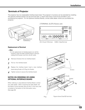 Page 1919
Terminals of Projector
The projector has two replaceable Interface board slots. The projector's functions can be extended by installing 
the optional interface boards into the terminal slots. 2 vacant slots (Input 3 and 4) are provided in your 
purchasing the projector.  For the Optional Interface Boards, contact sales dealer where you purchased the 
projector.
Pull out  the interface board.Remove 2 Screws from an interface board.
1
2
Tighten screws to secure the interface board.
Replace  the...