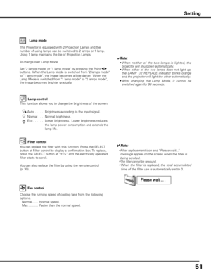 Page 5151
Lamp control
Choose the running speed of cooling fans from the following 
options.
 Normal .......  Normal speed.
  Max ...........  Faster than the normal speed.
Fan control
This function allows you to change the brightness of the screen.
Auto  . . . . . 
 Brightness according to the input signal. 
Normal  . . .   Normal brightness. 
Eco  . . . . . .    Lower brightness.  Lower brightness reduces 
the lamp power consumption and extends the 
lamp life.
Setting
This Projector is equipped with 2...