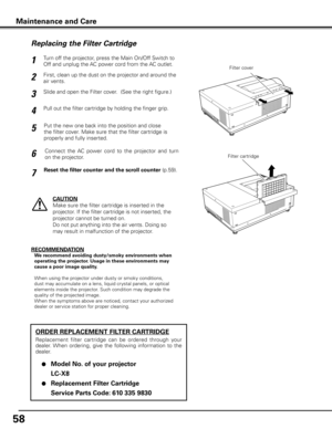 Page 5858
Turn off the projector, press the Main On/Off Switch to 
Off and unplug the AC power cord from the AC outlet.
First, clean up the dust on the projector and around the 
air vents.
1
2
Slide and open the Filter cover.  (See the right figure.)3
Put the new one back into the position and close 
the filter cover. Make sure that the filter cartridge is 
properly and fully inserted.5
CAUTION
Make sure the filter cartridge is inserted in the 
projector. If the filter cartridge is not inserted, the 
projector...