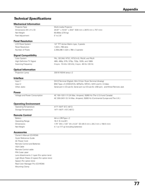 Page 7777
Technical Specifications
Mechanical Information 
 Projector Type  Multi-media Projector 
  Dimensions (W x H x D)  20.87” x 10.53” x 29.8” (530 mm x 267.5 mm x 757 mm) 
  Net Weight  60.85lbs (27.6 kg) 
  Feet Adjustment  0˚ to 2.8˚           
          
Panel Resolution 
 LCD Panel System  1.8” TFT Active Matrix type, 3 panels  
  Panel Resolution  1,024 x 768 dots 
  Number of Pixels  2,359,296 (1,024 x 768 x 3 panels)           
         
Signal Compatibility 
 Color System PAL, SECAM, NTSC,...