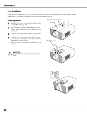 Page 18
18

When replacing the lens or using an optional lens, install the lens by following the instructions below. Ask the 
sales dealer for detailed information of the optional lens specifications. 
Lens Installation
While pressing the top cover release button on 
the top cover, slide the top cover toward front to 
remove it
Shift the lens to the center position by using the 
Lens shift function (p. 27).1
2
Removing the lensTop cover release button
CAUTION
Be careful when handling the lens. Do not 
drop....