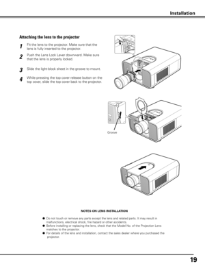 Page 19
19

NOTES ON LENS INSTALLATION
  ● Do not touch or remove any parts except the lens and related parts. It may result in    
  malfunctions, electrical shock, fire hazard or other accidents.
  ● Before installing or replacing the lens, check that the Model No. of the Projection Lens  
  matches to the projector.
  ● For details of the lens and installation, contact the sales dealer where you purchased the 
   projector.
Fit the lens to the projector. Make sure that the 
lens is fully inserted to the...