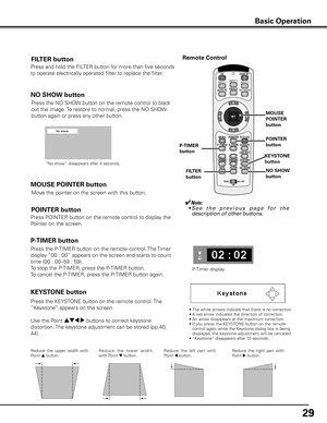 Page 29
9

Press the NO SHOW button on the remote control to black 
out the image. To restore to normal, press the NO SHOW 
button again or press any other button.
NO SHOW button
FILTER button
Press and hold the FILTER button for more than five seconds 
to operate electrically operated filter to replace the filter.
KEySTONE button
Reduce  the  upper  width  with Point e button. Re d u c e   t h e   l owe r   w i d t h with Point d button.  Reduce  the  left  part  with Point 7 button.  Reduce  the  right...