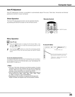 Page 35
5

Auto PC Adjustment
Auto  PC  Adjustment  function  is  provided  to  automatically  adjust  Fine  sync, Total  dots,  Horizontal  and  Vertical  
positions to conform to your computer. 
Press  the  MENU  button  to  display  the  On-Screen  Menu.  Use 
the  Point 7  8  buttons  to  move  the  red  frame  pointer  to  the 
PC Adjust Menu icon.
1
2Use  the  Point ed  buttons  to  move  the  red  frame  pointer 
to  the  AUTO  PC  adj.  icon  and  then  press  the  SELECT  button 
twice.
PC ADJUST...