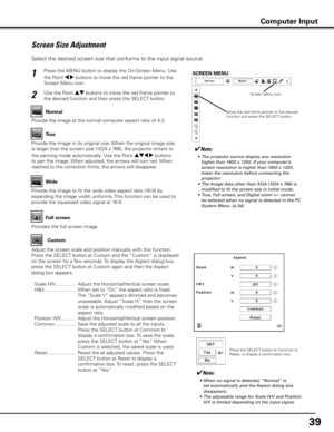 Page 39
9

Screen Size Adjustment
Select the desired screen size that conforms to the input signal source.
Press the MENU button to display the On-Screen Menu. Use 
the Point 7 8 buttons to move the red frame pointer to the 
Screen Menu icon.
1
Use the Point ed buttons to move the red frame pointer to 
the desired function and then press the SELECT button.2
✔Note:
		 •	 The	projector	cannot	display	any	resolution	higher	than	1600	x	1200.	If	your	computer’s	
screen	resolution	is	higher	than	1600	x	1200,...