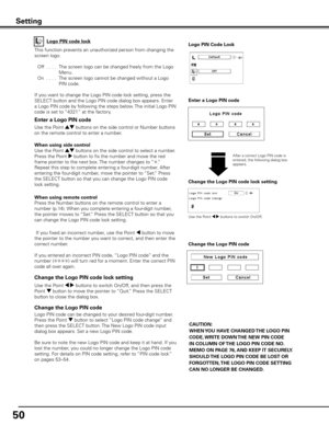 Page 50
50

Change the Logo PIN code lock setting
After a correct Logo PIN code is entered, the following dialog box appears.
Use the Point 7 8 buttons to switch On/Off,
This function prevents an unauthorized person from changing the 
screen logo.
 Off
  . . . .  The screen logo can be changed freely from the Logo 
Menu.
  On
  . . . .  The screen logo cannot be changed without a Logo 
PIN code.
If you want to change the Logo PIN code lock setting, press the 
SELECT button and the Logo PIN code dialog box...