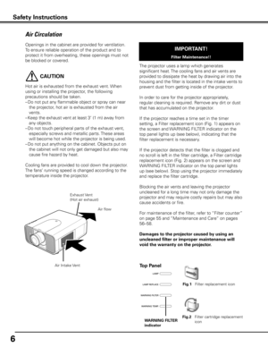 Page 6
6

Openings in the cabinet are provided for ventilation. 
To ensure reliable operation of the product and to 
protect it from overheating, these openings must not 
be blocked or covered. 
 CAUTION
Hot air is exhausted from the exhaust vent. When 
using or installing the projector, the following 
precautions should be taken. 
– Do not put any flammable object or spray can near 
the projector, hot air is exhausted from the air 
vents.
–  Keep the exhaust vent at least 3’ (1 m) away from 
any objects.
–...